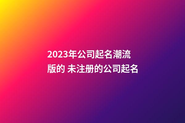 2023年公司起名潮流版的 未注册的公司起名